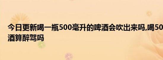 今日更新喝一瓶500毫升的啤酒会吹出来吗,喝500毫升的啤酒算醉驾吗