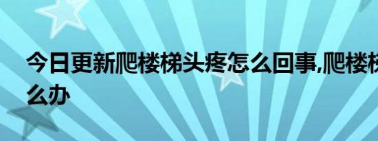 今日更新爬楼梯头疼怎么回事,爬楼梯头疼怎么办