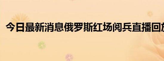 今日最新消息俄罗斯红场阅兵直播回放地址