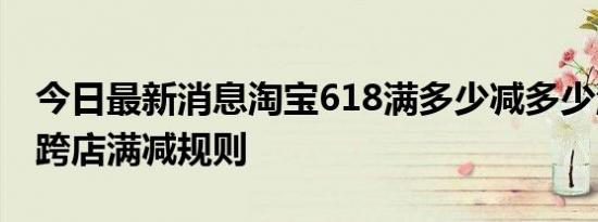 今日最新消息淘宝618满多少减多少淘宝618跨店满减规则