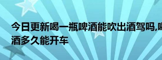 今日更新喝一瓶啤酒能吹出酒驾吗,喝一瓶啤酒多久能开车