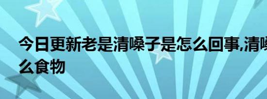 今日更新老是清嗓子是怎么回事,清嗓子吃什么食物