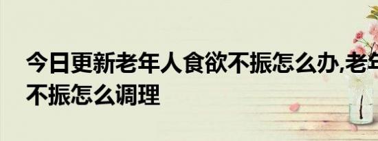 今日更新老年人食欲不振怎么办,老年人食欲不振怎么调理