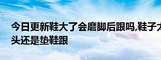 今日更新鞋大了会磨脚后跟吗,鞋子太大垫鞋头还是垫鞋跟