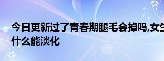 今日更新过了青春期腿毛会掉吗,女生腿毛吃什么能淡化