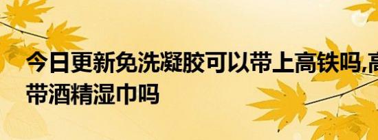 今日更新免洗凝胶可以带上高铁吗,高铁上能带酒精湿巾吗