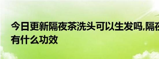 今日更新隔夜茶洗头可以生发吗,隔夜茶洗头有什么功效