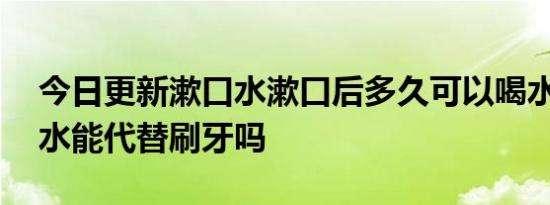 今日更新漱口水漱口后多久可以喝水,用漱口水能代替刷牙吗