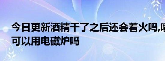 今日更新酒精干了之后还会着火吗,喷了酒精可以用电磁炉吗