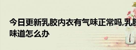 今日更新乳胶内衣有气味正常吗,乳胶文胸有味道怎么办