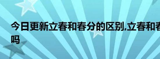 今日更新立春和春分的区别,立春和春分一样吗