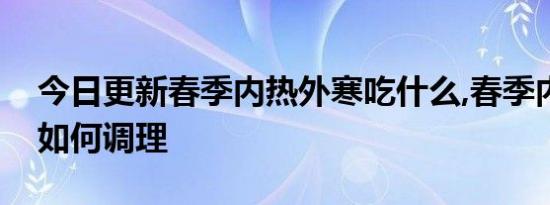 今日更新春季内热外寒吃什么,春季内热外寒如何调理