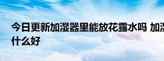 今日更新加湿器里能放花露水吗 加湿器水加什么好