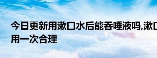 今日更新用漱口水后能吞唾液吗,漱口水多久用一次合理