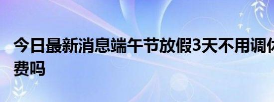 今日最新消息端午节放假3天不用调休 高速免费吗