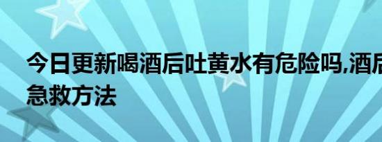 今日更新喝酒后吐黄水有危险吗,酒后吐黄水急救方法