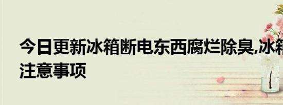 今日更新冰箱断电东西腐烂除臭,冰箱除臭的注意事项