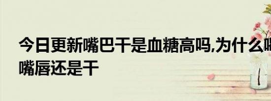 今日更新嘴巴干是血糖高吗,为什么喝很多水嘴唇还是干