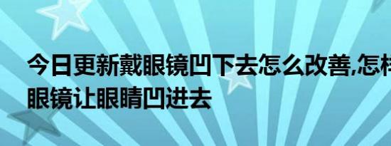 今日更新戴眼镜凹下去怎么改善,怎样防止戴眼镜让眼睛凹进去