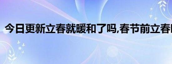 今日更新立春就暖和了吗,春节前立春暖和吗