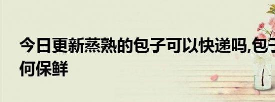 今日更新蒸熟的包子可以快递吗,包子快递如何保鲜