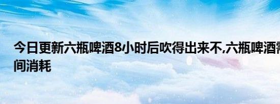 今日更新六瓶啤酒8小时后吹得出来不,六瓶啤酒需要多长时间消耗