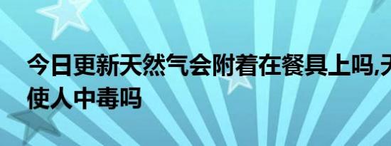 今日更新天然气会附着在餐具上吗,天然气会使人中毒吗