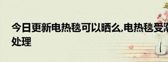 今日更新电热毯可以晒么,电热毯受潮了如何处理