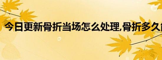 今日更新骨折当场怎么处理,骨折多久能愈合