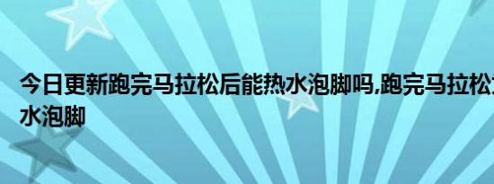 今日更新跑完马拉松后能热水泡脚吗,跑完马拉松为什么用凉水泡脚