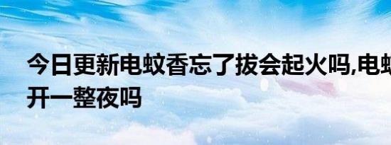 今日更新电蚊香忘了拔会起火吗,电蚊香需要开一整夜吗