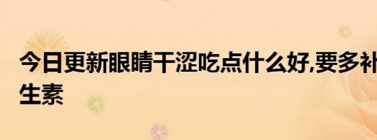 今日更新眼睛干涩吃点什么好,要多补充4种维生素