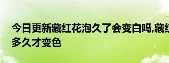 今日更新藏红花泡久了会变白吗,藏红花泡水多久才变色