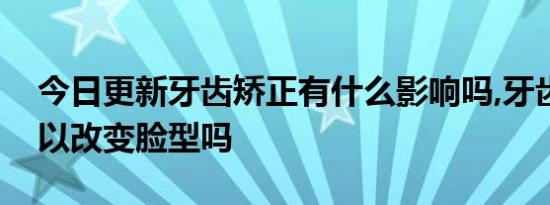 今日更新牙齿矫正有什么影响吗,牙齿矫正可以改变脸型吗