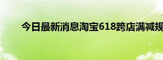 今日最新消息淘宝618跨店满减规则