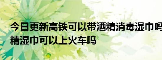 今日更新高铁可以带酒精消毒湿巾吗,75%酒精湿巾可以上火车吗