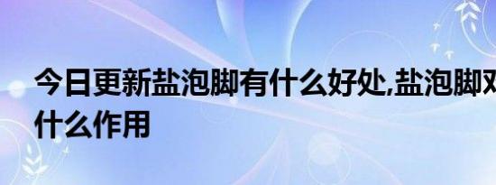 今日更新盐泡脚有什么好处,盐泡脚对身体有什么作用