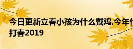 今日更新立春小孩为什么戴鸡,今年什么时候打春2019