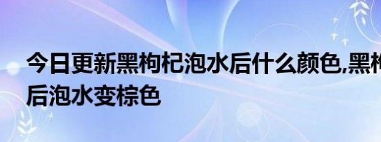 今日更新黑枸杞泡水后什么颜色,黑枸杞受潮后泡水变棕色