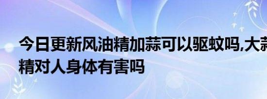 今日更新风油精加蒜可以驱蚊吗,大蒜加风油精对人身体有害吗