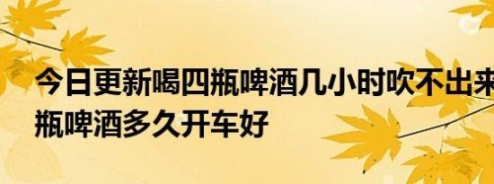 今日更新喝四瓶啤酒几小时吹不出来,喝了四瓶啤酒多久开车好