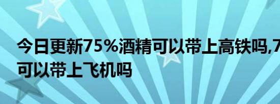 今日更新75%酒精可以带上高铁吗,75%酒精可以带上飞机吗