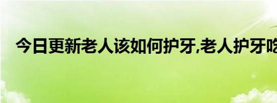 今日更新老人该如何护牙,老人护牙吃什么