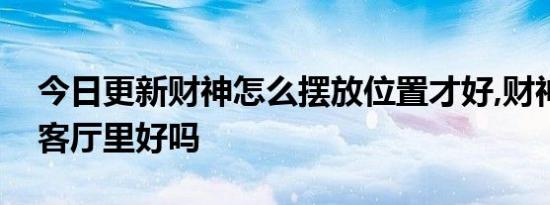 今日更新财神怎么摆放位置才好,财神摆放在客厅里好吗