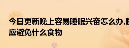 今日更新晚上容易睡眠兴奋怎么办,睡眠兴奋应避免什么食物