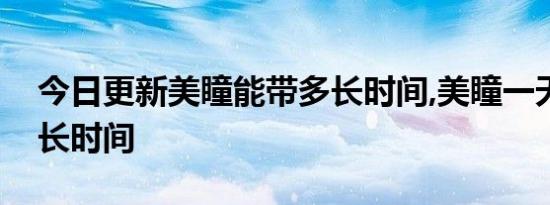 今日更新美瞳能带多长时间,美瞳一天能带多长时间