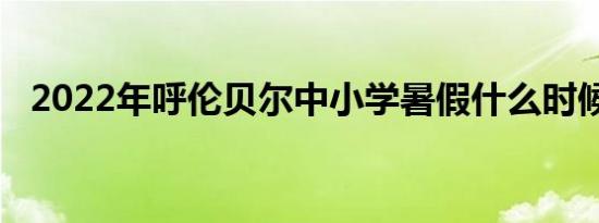 2022年呼伦贝尔中小学暑假什么时候开学