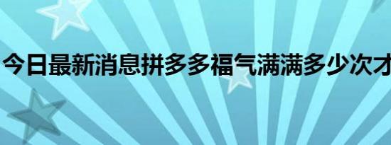 今日最新消息拼多多福气满满多少次才能成功