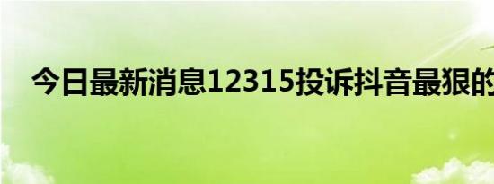 今日最新消息12315投诉抖音最狠的方法