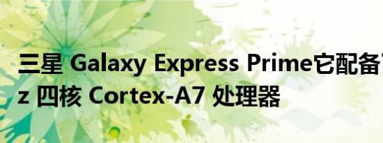 三星 Galaxy Express Prime它配备了1.3GHz 四核 Cortex-A7 处理器